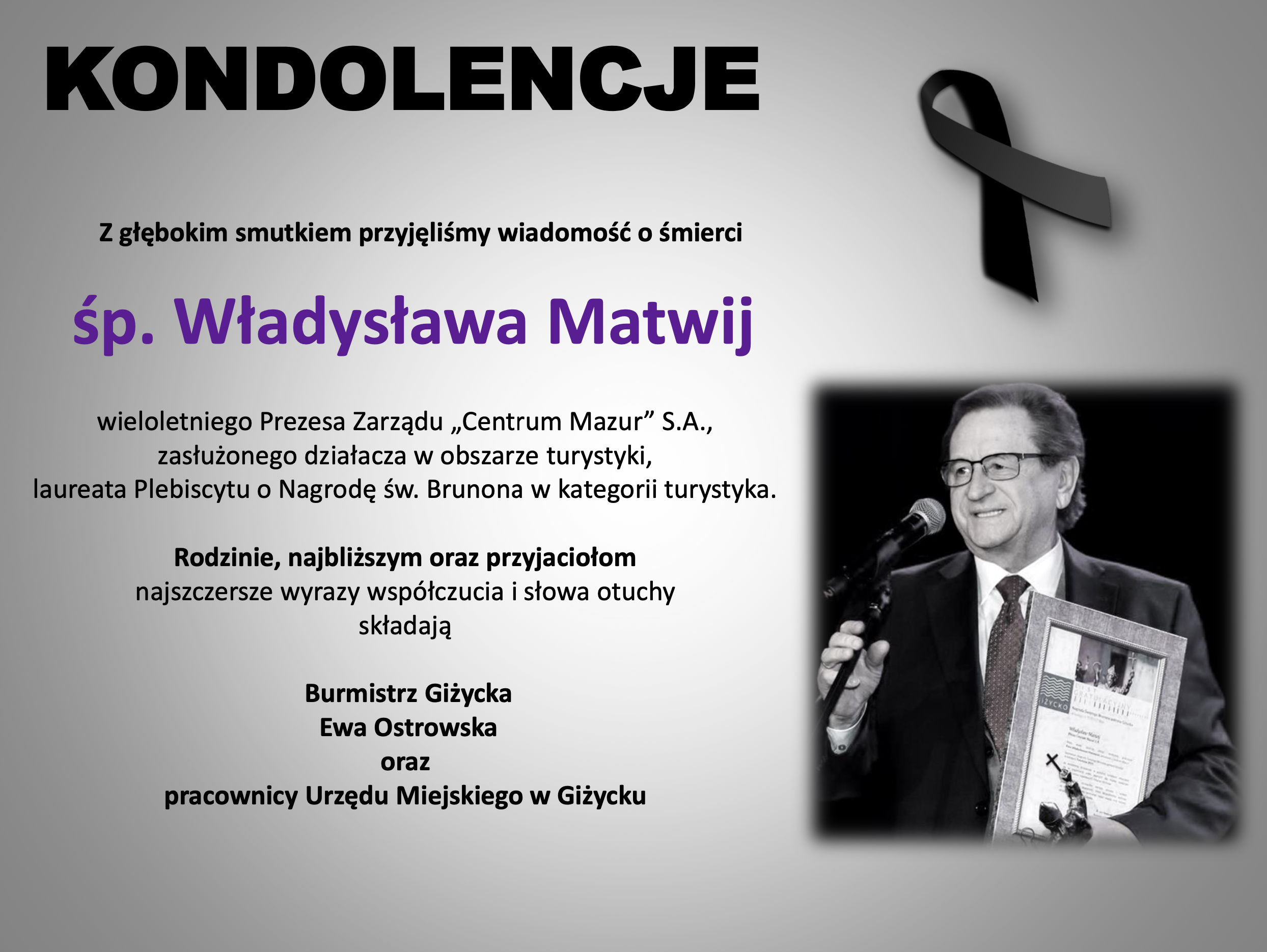 Z głębokim smutkiem przyjęliśmy wiadomość o śmierci        śp. Władysława Matwij  wieloletniego Prezesa Zarządu „Centrum Mazur” S.A., zasłużonego działacza w obszarze turystyki, laureata Plebiscytu o Nagrodę św. Brunona w kategorii turystyka.  Rodzinie, najbliższym oraz przyjaciołom najszczersze wyrazy współczucia i słowa otuchy składają    Burmistrz Giżycka   Ewa Ostrowska oraz  pracownicy Urzędu Miejskiego w Giżycku